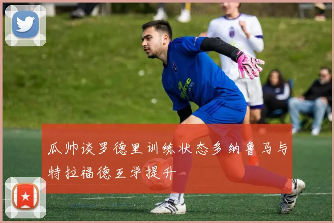 瓜帅谈罗德里训练状态多纳鲁马与特拉福德互学提升