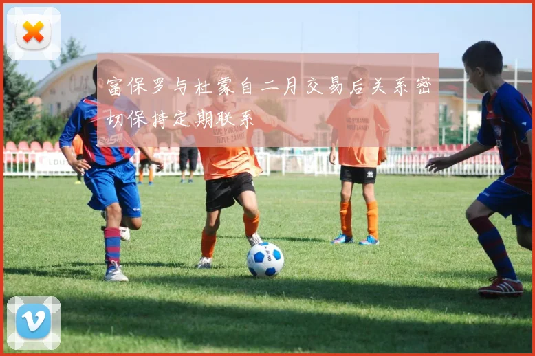 富保罗与杜蒙自二月交易后关系密切保持定期联系