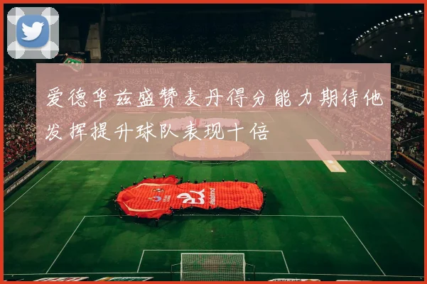 爱德华兹盛赞麦丹得分能力期待他发挥提升球队表现十倍