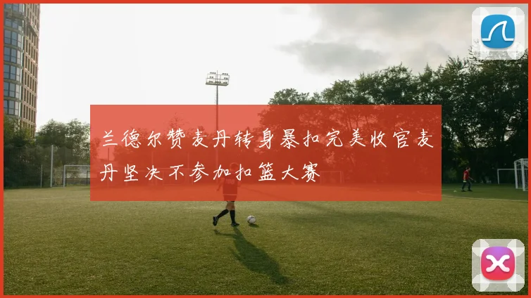 兰德尔赞麦丹转身暴扣完美收官麦丹坚决不参加扣篮大赛